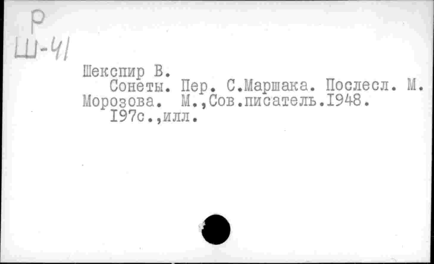 ﻿р
ш-</1
Шекспир В.
Сонеты. Пер. С.Маршака. Послесл. М.
Морозова. М.,Сов.писатель.1948.
197с.,илл.